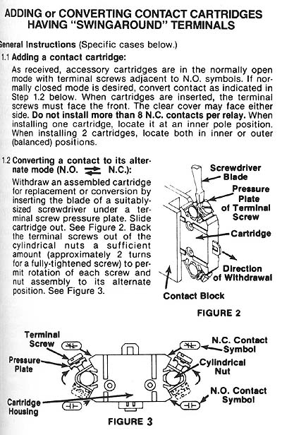 ADDING or CONVERTING CONTACT CARTRIDGES HAVING SWINGAROUND TERMINALS

General Instructions (Specific cases below.) 

1.1 Adding a contact cartridge:

As received, accessory cartridges are in the normally open mode with terminal screws adjacent to N.O. symbols. If normally closed mode is desired, convert contact as indicated in Step 1.2 below. When cartridges are inserted, the terminal screws must face the front. The clear cover may face either side. Don't install more than 8 N.C. contacts per relay. When installing one cartridge, locate it at an inner pole position. When installing 2 cartridges, locate both in inner or outer (balanced) positions.

1.2 Converting a contact to its alternate mode (N.O. / N.C.):	Screwdriver
Withdraw an assembled cartridge	Blade P	for replacement or conversion by
inserting the blade of a suitably-	w/Plate sized screwdriver under. of Terminal screw pressure plate. Slide	Screw cartridge out. See Figure 2. Back
the terminal screws out of the,	Cartridge cylindrical nuts a sufficient amount (approximately 2 turns
for a fully-tightened screw) to permit rotation of each screw & of Withdrawal nut assembly to its alternate
position. See Figure 3.	Contact Block
Above: Fig.  2
Terminal	N C Contact
Screw Symbol
Pressure Cylindrical
Plate	Nut
N.O. Contact
Cartridge	CID	Symbol
Housing